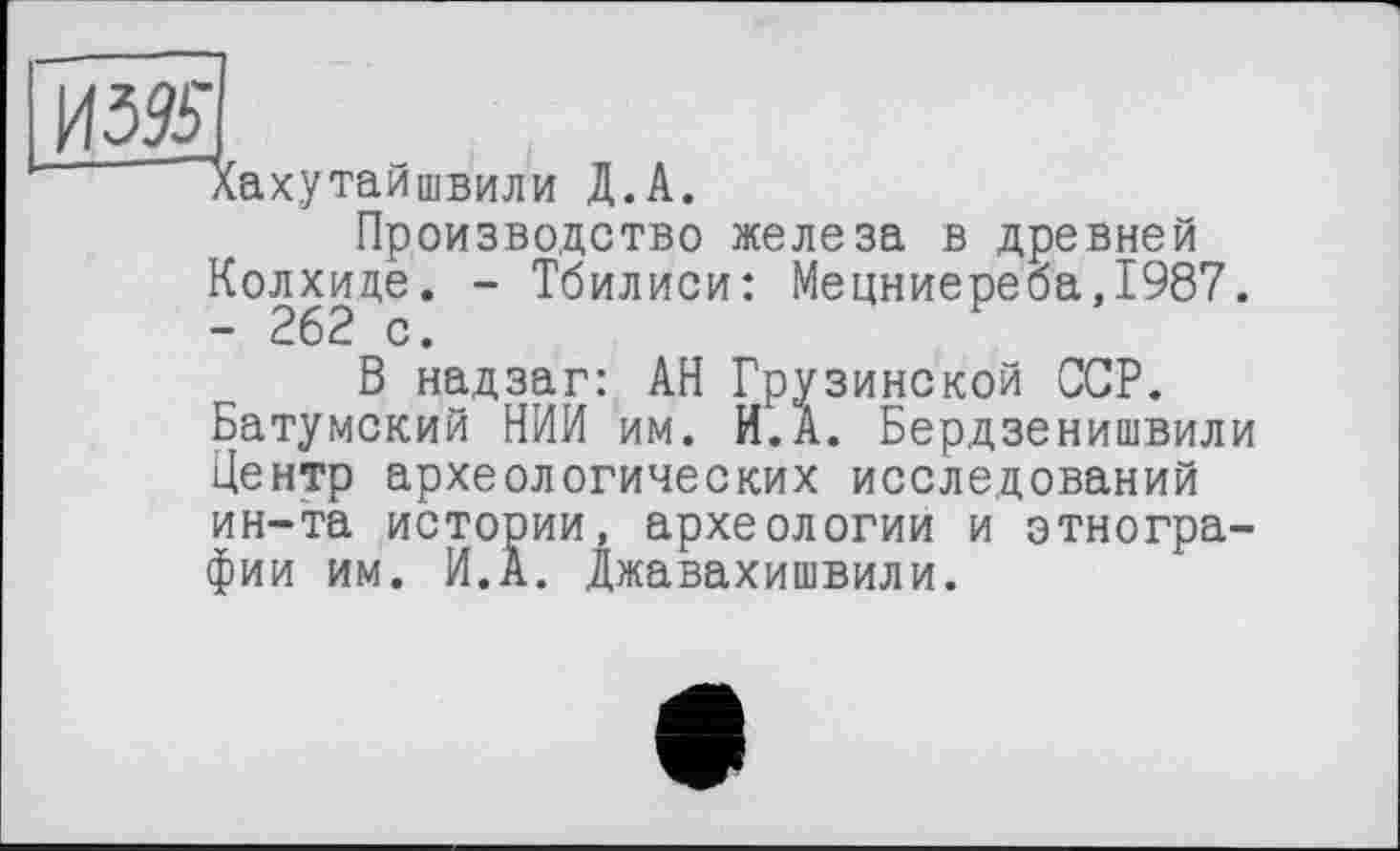 ﻿Хахутайшвили Д.А.
Производство железа в древней Колхиде. - Тбилиси: Мецниереба,1987. - 262 с.
В надзаг: АН Грузинской ССР. Батумский НИИ им. И.А. Бердзенишвили Центр археологических исследований ин-та истории, археологии и этнографии им. И.А. Джавахишвили.